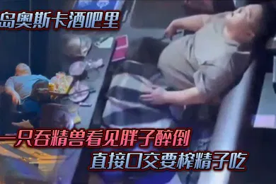 【口交自慰】青岛奥斯卡酒吧里一只吞精兽看见胖子醉倒直接口交要榨精子吃