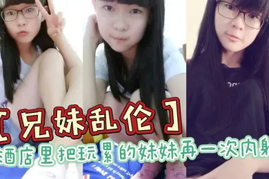 【乱伦】兄妹乱伦酒店里把玩累的妹妹再一次内射全程高能前戏差点没把持住