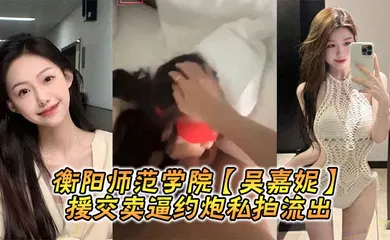 【自拍偷拍】衡阳师范学院【吴嘉妮】援交卖逼约炮私拍流出