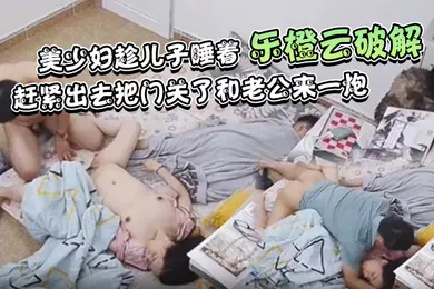 【乱伦】乐橙云破解美少妇趁儿子睡着赶紧出去把门关了和老公来一炮