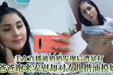 【重口调教】美女直播被奶奶发现后遭暴打爸爸跑来安慰却对女儿揩油摸奶