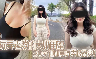 【自拍偷拍】玩弄老婆的大奶闺蜜,30分钟肆意玩弄极品少妇,对白真实,口活顶爆了