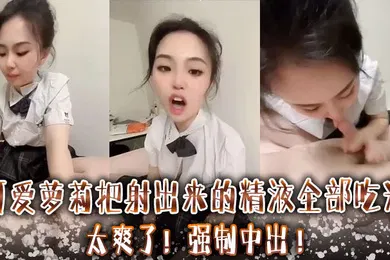 【学生萝莉】可爱萝莉把射出来的精液全部吃光太爽了强制中出